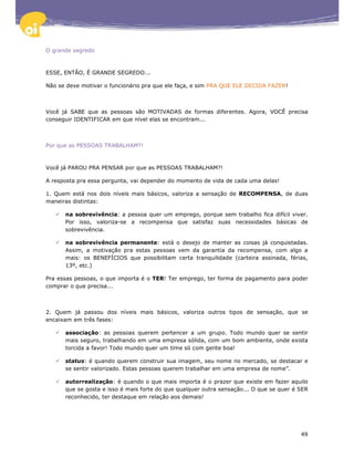 O grande segredo



ESSE, ENTÃO, É GRANDE SEGREDO...

Não se deve motivar o funcionário pra que ele faça, e sim PRA QUE ELE DECIDA FAZER!



Você já SABE que as pessoas são MOTIVADAS de formas diferentes. Agora, VOCÊ precisa
conseguir IDENTIFICAR em que nível elas se encontram...



Por que as PESSOAS TRABALHAM?!



Você já PAROU PRA PENSAR por que as PESSOAS TRABALHAM?!

A resposta pra essa pergunta, vai depender do momento de vida de cada uma delas!

1. Quem está nos dois níveis mais básicos, valoriza a sensação de RECOMPENSA, de duas
maneiras distintas:

      na sobrevivência: a pessoa quer um emprego, porque sem trabalho fica difícil viver.
      Por isso, valoriza-se a recompensa que satisfaz suas necessidades básicas de
      sobrevivência.

      na sobrevivência permanente: está o desejo de manter as coisas já conquistadas.
      Assim, a motivação pra estas pessoas vem da garantia da recompensa, com algo a
      mais: os BENEFÍCIOS que possibilitam certa tranquilidade (carteira assinada, férias,
      13º, etc.)

Pra essas pessoas, o que importa é o TER! Ter emprego, ter forma de pagamento para poder
comprar o que precisa...



2. Quem já passou dos níveis mais básicos, valoriza outros tipos de sensação, que se
encaixam em três fases:

      associação: as pessoas querem pertencer a um grupo. Todo mundo quer se sentir
      mais seguro, trabalhando em uma empresa sólida, com um bom ambiente, onde exista
      torcida a favor! Todo mundo quer um time só com gente boa!

      status: é quando querem construir sua imagem, seu nome no mercado, se destacar e
      se sentir valorizado. Estas pessoas querem trabalhar em uma empresa de nome”.

      autorrealização: é quando o que mais importa é o prazer que existe em fazer aquilo
      que se gosta e isso é mais forte do que qualquer outra sensação... O que se quer é SER
      reconhecido, ter destaque em relação aos demais!




                                                                                         49
 