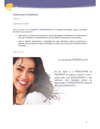 Liderança e Essência
Abertura


Liderança e Líder


Antes de saber como FORMAR e DESENVOLVER uma equipe de sucesso, veja os conceitos
de Liderança e de Líder:

   •   Liderança é o processo de conduzir um grupo de pessoas, motivando-as e inspirando-as
       pra que contribuam, voluntariamente, com os objetivos do grupo ou da empresa.

   •   Líder é alguém reconhecido e respeitado por seus liderados, capaz de direcionar e
       garantir que os objetivos sejam alcançados e, ainda, que o grupo se mantenha sempre
       motivado!



Liderar pra Oi




                                                         E o que significa   LIDERAR pra Oi?




                                                   Pra   Oi,   liderar   é   a   HABILIDADE         de
                                                   INSPIRAR         as pessoas a fazerem o que é
                                                   preciso fazer, com        ENTUSIASMO         e sem
                                                   cobranças.     Esta       habilidade   precisa   ser
                                                            CONQUISTADA através do
                                                   desenvolvida e
                                                   RELACIONAMENTO...




                                                                                               5
 