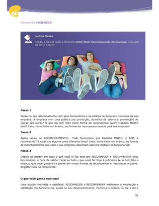 Ferramenta RECO-RECO




Passo 1

Pense no seu relacionamento com seus funcionários e na política de Recursos Humanos da sua
empresa. A empresa tem uma política pra promoção, aumento de salário e premiação? As
regras são claras? O que ela tem feito como forma de recompensar quem trabalha MUITO
bem? Liste, numa folha em branco, as formas de recompensa usadas pela sua empresa!

Passo 2

Agora pense no RECONHECIMENTO... Todo funcionário que trabalha MUITO, e BEM, é
reconhecido? E você, faz alguma coisa diferente disso? Liste, numa folha em branco, as formas
de reconhecimento que você e sua empresa costumam usar pra motivar os funcionários!

Passo 3

Depois de pensar em tudo o que você já faz hoje pra RECONHECER e RECOMPENSAR seus
funcionários, é hora de validar! Veja se tudo o que você faz hoje é suficiente (e se tem tido o
impacto que você gostaria) e pense em novas formas de recompensar e reconhecer a galera.
Registre tudo na ferramenta!



O que você ganha com isso?

Uma equipe motivada e satisfeita! RECONHECER e RECOMPENSAR melhoram a motivação e
satisfação dos funcionários, ajuda no seu desenvolvimento, incentiva o desafio no dia a dia e


                                                                                            52
 