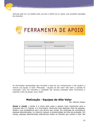estimula cada um, na medida certa, pra dar o melhor de si e gerar uma excelente reputação
pra empresa!




                                      RECO-RECO

                  Reconhecimento                  Recompensa




As informações apresentadas aqui formarão a base de seu conhecimento e irão ajudá-lo a
motivar sua equipe. O texto “Motivação – equipes de alto valor” fala sobre a questão da
motivação, como ela intensifica a qualidade dos serviços prestados pelos funcionários e
expande o valor da equipe. Leia o texto:




                Motivação - Equipes de Alto Valor
                                                                     Por: Edmour Saiani

Gente e venda - Venda é a única área onde a pessoa mais importante para a
empresa não é o Cliente, é o funcionário. Nenhuma área depende mais de pessoas,
desde a sua competência até o seu ânimo que venda. Em empresas de manufatura,
pessoas desmotivadas, no máximo, baixam a produtividade da linha de produção. Em
varejo, pessoas desmotivadas desmotivam todos os Clientes que visitam a loja. Daí


                                                                                      53
 