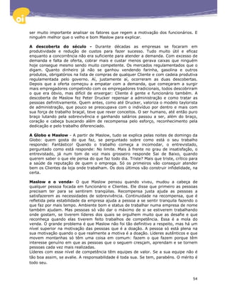 ser muito importante analisar os fatores que regem a motivação dos funcionários. E
ninguém melhor que o velho e bom Maslow para explicar.

A descoberta do século - Durante décadas as empresas se focaram em
produtividade e redução de custos para fazer sucesso. Tudo muito útil e eficaz
enquanto a concorrência não era suficiente para atender a demanda. Com excesso de
demanda e falta de oferta, cobrar mais e custar menos gerava caixas que ninguém
hoje consegue mesmo sendo muito competente. Os mercados regulamentados que o
digam. Quanto dinheiro já não se ganhou vendendo farinha, gasolina e outros
produtos, obrigatórios na lista de compras de qualquer Cliente e com cadeia produtiva
regulamentada pelo governo. Aí, justamente aí, ocorreram as duas descobertas.
Depois que a oferta começou a empatar com a demanda, que começaram a surgir
mais empregadores competindo com os empregadores tradicionais, todos descobriram
o que era óbvio, mas difícil de enxergar: Cliente é gente e funcionário também. A
descoberta de Maslow fez Peter Drucker repensar a administração e como tratar as
pessoas definitivamente. Quem antes, como até Drucker, valoriza o modelo taylorista
de administração, que pouco se preocupava com o indivíduo por dentro e mais com
sua força de trabalho braçal, teve que rever conceitos. O ser humano, até então puro
braço lutando pela sobrevivência e ganhando salários passou a ser, além do braço,
coração e cabeça buscando além de recompensa pelo esforço, reconhecimento pela
dedicação e pelo trabalho diferenciado.

A Globo e Maslow - A partir de Maslow, tudo se explica pelas noites de domingo da
Globo: quem gosta do que faz, se perguntado sobre como está o seu trabalho
responde: Fantástico! Quando o trabalho começa a incomodar, o entrevistado,
perguntado como está responde: No limite. Mais à frente no grau de insatisfação, o
entrevistado, já num tom de voz mais grosseiro responde Sai de Baixo, quando
querem saber o que ele pensa do que faz todo dia. Triste? Mais que triste, crítico para
a saúde da reputação de quem o emprega. Só os primeiros vão conseguir atender
bem os Clientes da loja onde trabalham. Os dois últimos vão construir infidelidade, na
certa.

Maslow e o venda- O que Maslow pensou quando viveu, mudou a cabeça de
qualquer pessoa focada em funcionário e Clientes. Ele disse que primeiro as pessoas
precisam ter para se sentirem tranqüilas. Recompensa justa ajuda as pessoas a
satisfazerem as necessidades de sobrevivência. Continuidade na recompensa, que é
refletida pela estabilidade da empresa ajuda a pessoa a se sentir tranquila fazendo o
que faz por mais tempo. Ambiente bom e status de trabalhar numa empresa de nome
também ajudam. Mas pessoas só vão dar o máximo de si se estiverem trabalhando
onde gostam, se tiverem líderes dos quais se orgulhem muito que as desafie e que
reconheça quando elas tiverem feito trabalhos de competência. Essa é a mola do
venda. O grande problema é que Maslow não foi tão definitivo a respeito, mas há um
nível superior na motivação das pessoas que é a doação. A pessoa só está plena na
sua motivação quando o que realmente a motiva é a doação. Líderes autênticos e que
movem montanhas só têm uma coisa em comum: fazem o que fazem porque têm
interesse genuíno em que as pessoas que o seguem cresçam, aprendam e se tornem
pessoas cada vez mais realizadas.
Líderes com esse nível de competência têm equipes de valor. Se a sua equipe não é
tão boa assim, se avalie. A responsabilidade é toda sua. Se tem, parabéns. O mérito é
todo seu.



                                                                                    54
 