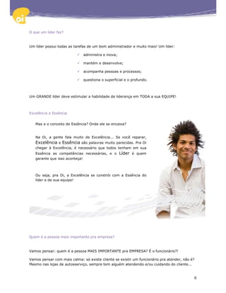 O que um líder faz?



Um líder possui todas as tarefas de um bom administrador e muito mais! Um líder:

                              administra e inova;

                              mantém e desenvolve;

                              acompanha pessoas e processos;

                              questiona o superficial e o profundo.



Um GRANDE líder deve estimular a habilidade de liderança em TODA a sua EQUIPE!



Excelência e Essência


   Mas e o conceito de Essência? Onde ele se encaixa?


   Na Oi, a gente fala muito de Excelência... Se você reparar,
   Excelência e Essência são palavras muito parecidas. Pra Oi
   chegar à Excelência, é necessário que todos tenham em sua
   Essência as competências necessárias, e o        Líder é quem
   garante que isso aconteça!



   Ou seja, pra Oi, a Excelência se constrói com a Essência do
   líder e de sua equipe!




Quem é a pessoa mais importante pra empresa?



Vamos pensar: quem é a pessoa MAIS IMPORTANTE pra EMPRESA? É o funcionário?!

Vamos pensar com mais calma: só existe cliente se existir um funcionário pra atender, não é?
Mesmo nas lojas de autosserviço, sempre tem alguém atendendo e/ou cuidando do cliente...


                                                                                           6
 