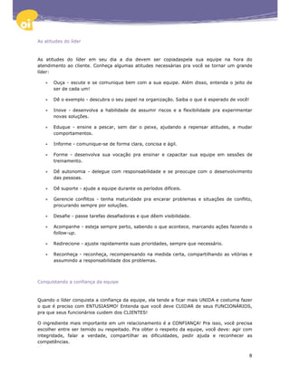 As atitudes do líder



As atitudes do líder em seu dia a dia devem ser copiadaspela sua equipe na hora do
atendimento ao cliente. Conheça algumas atitudes necessárias pra você se tornar um grande
líder:

   •   Ouça - escute e se comunique bem com a sua equipe. Além disso, entenda o jeito de
       ser de cada um!

   •   Dê o exemplo - descubra o seu papel na organização. Saiba o que é esperado de você!

   •   Inove - desenvolva a habilidade de assumir riscos e a flexibilidade pra experimentar
       novas soluções.

   •   Eduque - ensine a pescar, sem dar o peixe, ajudando a repensar atitudes, a mudar
       comportamentos.

   •   Informe - comunique-se de forma clara, concisa e ágil.

   •   Forme - desenvolva sua vocação pra ensinar e capacitar sua equipe em sessões de
       treinamento.

   •   Dê autonomia - delegue com responsabilidade e se preocupe com o desenvolvimento
       das pessoas.

   •   Dê suporte - ajude a equipe durante os períodos difíceis.

   •   Gerencie conflitos - tenha maturidade pra encarar problemas e situações de conflito,
       procurando sempre por soluções.

   •   Desafie - passe tarefas desafiadoras e que dêem visibilidade.

   •   Acompanhe - esteja sempre perto, sabendo o que acontece, marcando ações fazendo o
       follow-up.

   •   Redirecione - ajuste rapidamente suas prioridades, sempre que necessário.

   •   Reconheça - reconheça, recompensando na medida certa, compartilhando as vitórias e
       assumindo a responsabilidade dos problemas.



Conquistando a confiança da equipe



Quando o líder conquista a confiança da equipe, ela tende a ficar mais UNIDA e costuma fazer
o que é preciso com ENTUSIASMO! Entenda que você deve CUIDAR de seus FUNCIONÁRIOS,
pra que seus funcionários cuidem dos CLIENTES!

O ingrediente mais importante em um relacionamento é a CONFIANÇA! Pra isso, você precisa
escolher entre ser temido ou respeitado. Pra obter o respeito da equipe, você deve: agir com
integridade, falar a verdade, compartilhar as dificuldades, pedir ajuda e reconhecer as
competências.


                                                                                             8
 