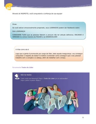 Através do RESPEITO, você conquistará a confiança de sua equipe!




Dicas:

Se você estiver emocionalmente preparado, seus LIDERADOS podem dar feedbacks sobre

SUA LIDERANÇA!

CONSIDERE TUDO que as pessoas falarem e procure não ter atitude defensiva. ENCARAR A
VERDADE é a única maneira de MUDAR e se DESENVOLVER!




    A Vida como ela é

    Logo que a gente é promovido pro cargo de líder, bate aquela insegurança: vou conseguir
    conquistar o respeito de todos? O melhor é entender como conseguir que o seu pessoal
    trabalhe com o coração e a cabeça, além de trabalhar com o braço.




Ferramenta Teste do Líder




                                                                                          9
 