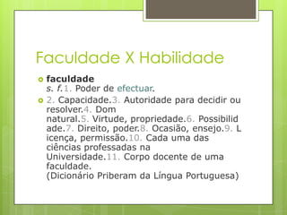 Faculdade X Habilidade
   faculdade
    s. f.1. Poder de efectuar.
   2. Capacidade.3. Autoridade para decidir ou
    resolver.4. Dom
    natural.5. Virtude, propriedade.6. Possibilid
    ade.7. Direito, poder.8. Ocasião, ensejo.9. L
    icença, permissão.10. Cada uma das
    ciências professadas na
    Universidade.11. Corpo docente de uma
    faculdade.
    (Dicionário Priberam da Língua Portuguesa)
 