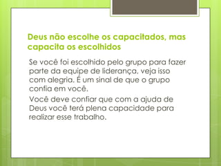 Deus não escolhe os capacitados, mas
capacita os escolhidos
Se você foi escolhido pelo grupo para fazer
parte da equipe de liderança, veja isso
com alegria. É um sinal de que o grupo
confia em você.
Você deve confiar que com a ajuda de
Deus você terá plena capacidade para
realizar esse trabalho.
 