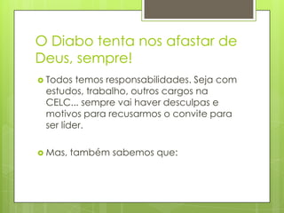 O Diabo tenta nos afastar de
Deus, sempre!
 Todos  temos responsabilidades. Seja com
 estudos, trabalho, outros cargos na
 CELC... sempre vai haver desculpas e
 motivos para recusarmos o convite para
 ser líder.

 Mas,   também sabemos que:
 