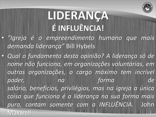 LIDERANÇA
                  É INFLUÊNCIA!
• “Igreja é o empreendimento humano que mais
  demanda liderança” Bill Hybels
• Qual o fundamento desta opinião? A liderança só de
  nome não funciona, em organizações voluntárias, em
  outras organizações, o cargo máximo tem incrível
  poder,             na              forma             de
  salário, benefícios, privilégios, mas na igreja a única
  coisa que funciona é a liderança na sua forma mais
  pura, contam somente com a INFLUÊNCIA. John
  Maxwell
 
