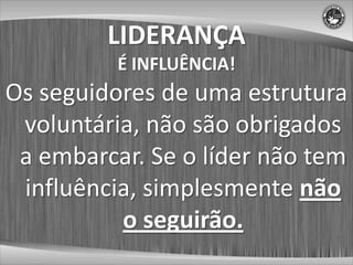 LIDERANÇA
          É INFLUÊNCIA!
Os seguidores de uma estrutura
 voluntária, não são obrigados
 a embarcar. Se o líder não tem
 influência, simplesmente não
          o seguirão.
 
