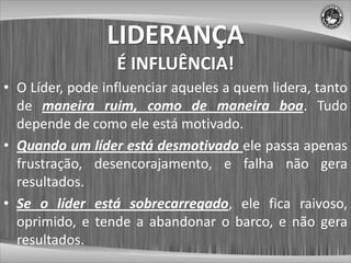LIDERANÇA
                  É INFLUÊNCIA!
• O Líder, pode influenciar aqueles a quem lidera, tanto
  de maneira ruim, como de maneira boa. Tudo
  depende de como ele está motivado.
• Quando um líder está desmotivado ele passa apenas
  frustração, desencorajamento, e falha não gera
  resultados.
• Se o líder está sobrecarregado, ele fica raivoso,
  oprimido, e tende a abandonar o barco, e não gera
  resultados.
 