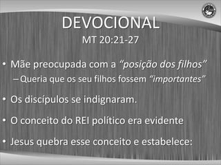 DEVOCIONAL
                  MT 20:21-27

• Mãe preocupada com a “posição dos filhos”
  – Queria que os seu filhos fossem “importantes”

• Os discípulos se indignaram.
• O conceito do REI político era evidente
• Jesus quebra esse conceito e estabelece:
 