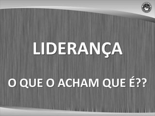 LIDERANÇA
O QUE O ACHAM QUE É??
 