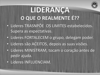 LIDERANÇA
       O QUE O REALMENTE É??
• Lideres TRASNPÕE OS LIMITES estabelecidos.
  Supera as expectativas.
• Líderes FORTALECEM o grupo, delegam poder.
• Líderes são ACEITOS, depois as suas visões.
• Líderes MINISTRAM, tocam o coração antes de
  pedir ajuda.
• Líderes INFLUENCIAM.
 