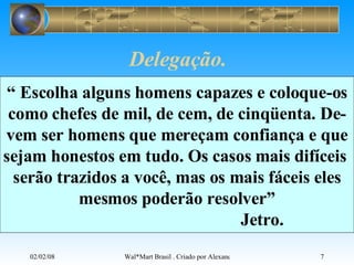 Delegação. “  Escolha alguns homens capazes e coloque-os como chefes de mil, de cem, de cinqüenta. De- vem ser homens que mereçam confiança e que sejam honestos em tudo. Os casos mais difíceis  serão trazidos a você, mas os mais fáceis eles mesmos poderão resolver” Jetro. 