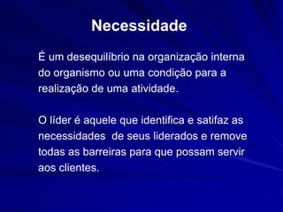 Necessidade 
É um desequilíbrio na organização interna 
do organismo ou uma condição para a 
realização de uma atividade. 
O líder é aquele que identifica e satifaz as 
necessidades de seus liderados e remove 
todas as barreiras para que possam servir 
aos clientes. 
 