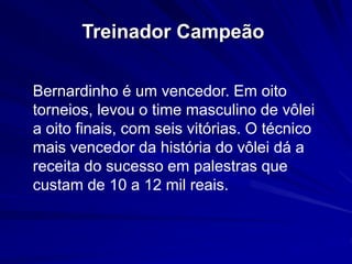 Treinador Campeão 
Bernardinho é um vencedor. Em oito 
torneios, levou o time masculino de vôlei 
a oito finais, com seis vitórias. O técnico 
mais vencedor da história do vôlei dá a 
receita do sucesso em palestras que 
custam de 10 a 12 mil reais. 
 