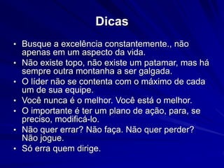 Dicas 
• Busque a excelência constantemente., não 
apenas em um aspecto da vida. 
• Não existe topo, não existe um patamar, mas há 
sempre outra montanha a ser galgada. 
• O líder não se contenta com o máximo de cada 
um de sua equipe. 
• Você nunca é o melhor. Você está o melhor. 
• O importante é ter um plano de ação, para, se 
preciso, modificá-lo. 
• Não quer errar? Não faça. Não quer perder? 
Não jogue. 
• Só erra quem dirige. 
 