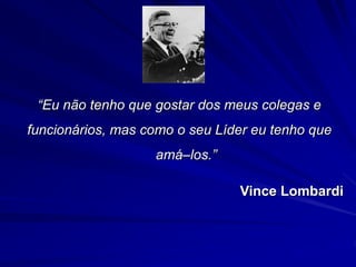 “Eu não tenho que gostar dos meus colegas e 
funcionários, mas como o seu Líder eu tenho que 
amá–los.” 
Vince Lombardi 
