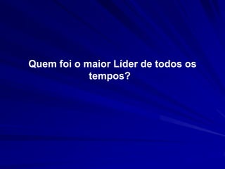 Quem foi o maior Líder de todos os 
tempos? 
 