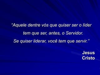 “Aquele dentre vós que quiser ser o líder 
tem que ser, antes, o Servidor. 
Se quiser liderar, você tem que servir.” 
Jesus 
Cristo 
 