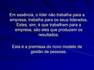 Em essência, o líder não trabalha para a 
empresa, trabalha para os seus liderados. 
Estes, sim, é que trabalham para a 
empresa, são eles que produzem os 
resultados. 
Esta é a premissa do novo modelo de 
gestão de pessoas. 
 