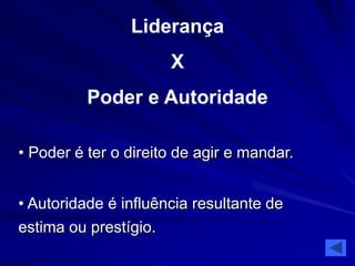 Liderança 
X 
Poder e Autoridade 
• Poder é ter o direito de agir e mandar. 
• Autoridade é influência resultante de 
estima ou prestígio. 
 
