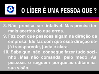 8. Não precisa ser infalível. Mas precisa ter 
mais acertos do que erros. 
9. Faz com que pessoas sigam na direção da 
empresa. Ele faz com que essa direção se-já 
transparente, justa e clara. 
10. Sabe que não consegue fazer tudo sozi-nho 
. Mas não comanda pelo medo . As 
pessoas o seguem porque acreditam na 
sua visão. 
 