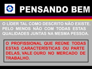 O LÍDER TAL COMO DESCRITO NÃO EXISTE. 
PELO MENOS NÃO COM TODAS ESTAS 
QUALIDADES JUNTAS NA MESMA PESSOA. 
O PROFISSIONAL QUE REÚNE TODAS 
ESTAS CARACTERÍSTICAS OU PARTE 
DELAS, VALE OURO NO MERCADO DE 
TRABALHO. 
 