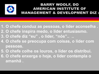 1. O chefe conduz as pessoas, o líder aconselha . 
2. O chefe inspira medo, o líder entusiasmo. 
3. O chefe diz “eu” , o líder, “nós”.. .. 
4. O chefe se preocupa com coisas, o líder com 
pessoas. 
5. O chefe colhe os louros, o líder os distribui. 
6. O chefe enxerga o hoje, o líder contempla o 
amanhã . 
 