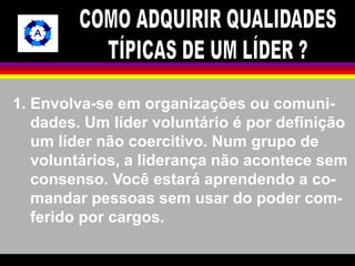 1. Envolva-se em organizações ou comuni-dades. 
Um líder voluntário é por definição 
um líder não coercitivo. Num grupo de 
voluntários, a liderança não acontece sem 
consenso. Você estará aprendendo a co-mandar 
pessoas sem usar do poder com-ferido 
por cargos. 
 