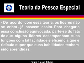- De acordo com essa teoria, os líderes não 
se criam - já nascem assim. Para chegar a 
essa conclusão equivocada, parte-se do fato 
de que alguns líderes desempenham suas 
funções com tal facilidade e eficiência que é 
ridículo supor que suas habilidades tenham 
sido aprendidas. 
 