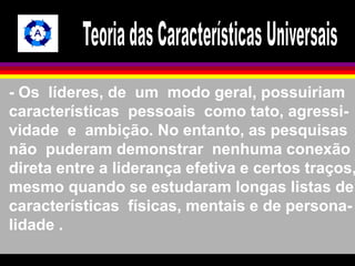 - Os líderes, de um modo geral, possuiriam 
características pessoais como tato, agressi-vidade 
e ambição. No entanto, as pesquisas 
não puderam demonstrar nenhuma conexão 
direta entre a liderança efetiva e certos traços, 
mesmo quando se estudaram longas listas de 
características físicas, mentais e de persona-lidade 
. 
 