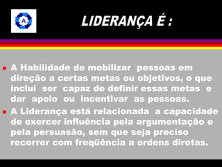  A Habilidade de mobilizar pessoas em 
direção a certas metas ou objetivos, o que 
inclui ser capaz de definir essas metas e 
dar apoio ou incentivar as pessoas. 
 A Liderança está relacionada a capacidade 
de exercer influência pela argumentação e 
pela persuasão, sem que seja preciso 
recorrer com freqüência a ordens diretas. 
 