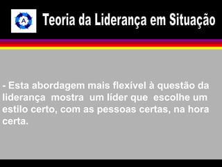 - Esta abordagem mais flexível à questão da 
liderança mostra um líder que escolhe um 
estilo certo, com as pessoas certas, na hora 
certa. 
 