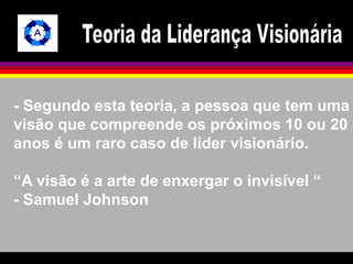 - Segundo esta teoria, a pessoa que tem uma 
visão que compreende os próximos 10 ou 20 
anos é um raro caso de líder visionário. 
“A visão é a arte de enxergar o invisível “ 
- Samuel Johnson 
 