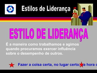 É a maneira como trabalhamos e agimos 
quando procuramos exercer influência 
sobre o desempenho de outros. 
Fazer a coisa certa, no lugar certo, na hora certa. 
 