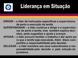 DIRIGIR – o líder dá instruções específicas e supervisiona 
de perto a execução da tarefa. 
SUPERVISIONAR – o líder continua a dirigir e a supervisio-nar 
de perto a tarefa, mas também explica deci-sões, 
pede sugestões e ajuda a avançar. 
APOIAR – o líder procura facilitar o trabalho e dar apoio pa-ra 
que a tarefa seja executada. Além disso com-partilha 
a responsabilidade pela decisão. 
DELEGAR – o líder transfere aos seus subordinados a res-ponsabilidade 
pela decisão e pela solução do 
problema. 
 