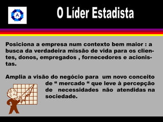 Posiciona a empresa num contexto bem maior : a 
busca da verdadeira missão de vida para os clien-tes, 
donos, empregados , fornecedores e acionis-tas. 
Amplia a visão do negócio para um novo conceito 
de “ mercado “ que leve à percepção 
de necessidades não atendidas na 
sociedade. 
 