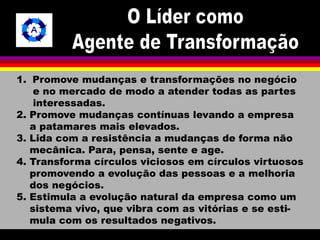 1. Promove mudanças e transformações no negócio 
e no mercado de modo a atender todas as partes 
interessadas. 
2. Promove mudanças contínuas levando a empresa 
a patamares mais elevados. 
3. Lida com a resistência a mudanças de forma não 
mecânica. Para, pensa, sente e age. 
4. Transforma círculos viciosos em círculos virtuosos 
promovendo a evolução das pessoas e a melhoria 
dos negócios. 
5. Estimula a evolução natural da empresa como um 
sistema vivo, que vibra com as vitórias e se esti-mula 
com os resultados negativos. 
 