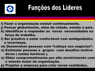 i) Fazer a organização evoluir continuamente. 
j) Pensar globalmente, além da cidade, estado e país. 
k) Identificar e responder as novas necessidades na 
força de trabalho. 
l) Ser proativo e estar confortável com ambiguidades 
e incertezas. 
m) Desenvolver pessoas com “cabeça nos negócios”. 
n) Estimular pessoas e grupos com desafios motiva-dores 
( metas heróicas ). 
o) Obter comprometimento por alto envolvimento com 
a missão maior da organização. 
p) Projetar a empresa para criar novas realidades. 
 