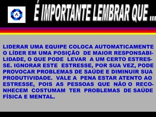 LIDERAR UMA EQUIPE COLOCA AUTOMATICAMENTE 
O LÍDER EM UMA POSIÇÃO DE MAIOR RESPONSABI-LIDADE, 
O QUE PODE LEVAR A UM CERTO ESTRES-SE. 
IGNORAR ESTE ESTRESSE, POR SUA VEZ, PODE 
PROVOCAR PROBLEMAS DE SAÚDE E DIMINUIR SUA 
PRODUTIVIDADE. VALE A PENA ESTAR ATENTO AO 
ESTRESSE, POIS AS PESSOAS QUE NÃO O RECO-NHECEM 
COSTUMAM TER PROBLEMAS DE SAÚDE 
FÍSICA E MENTAL. 
 