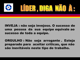 INVEJA : não seja invejoso. O sucesso de 
uma pessoa da sua equipe equivale ao 
sucesso de toda a equipe. 
ORGULHO : Não seja arrogante . Esteja 
preparado para aceitar críticas, que não 
são inevitáveis neste tipo de trabalho. 
 