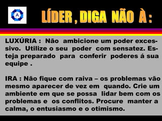 LUXÚRIA : Não ambicione um poder exces-sivo. 
Utilize o seu poder com sensatez. Es-teja 
preparado para conferir poderes á sua 
equipe . 
IRA : Não fique com raiva – os problemas vão 
mesmo aparecer de vez em quando. Crie um 
ambiente em que se possa lidar bem com os 
problemas e os conflitos. Procure manter a 
calma, o entusiasmo e o otimismo. 
 