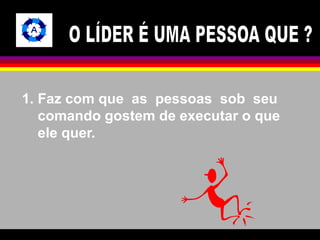 1. Faz com que as pessoas sob seu 
comando gostem de executar o que 
ele quer. 
 