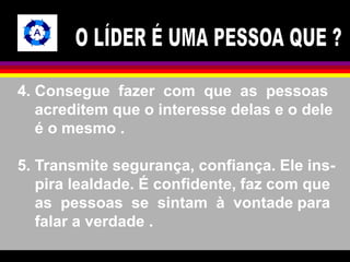 4. Consegue fazer com que as pessoas 
acreditem que o interesse delas e o dele 
é o mesmo . 
5. Transmite segurança, confiança. Ele ins-pira 
lealdade. É confidente, faz com que 
as pessoas se sintam à vontade para 
falar a verdade . 
 