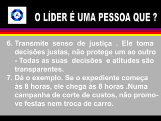 6. Transmite senso de justiça . Ele toma 
decisões justas, não protege um ao outro 
- Todas as suas decisões e atitudes são 
transparentes. 
7. Dá o exemplo. Se o expediente começa 
às 8 horas, ele chega às 8 horas .Numa 
campanha de corte de custos, não promo-ve 
festas nem troca de carro. 
 