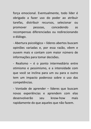 força emocional. Eventualmente, todo líder é
obrigado a fazer uso do poder ao atribuir
tarefas, distribuir recursos, selecionar ou
promover       pessoas,    concedendo     as
recompensas diferenciadas ou redirecionando
o diálogo.
- Abertura psicológica – líderes abertos buscam
opiniões variadas e, por essa razão, vêem e
ouvem mais e contam com maior número de
informações para tomar decisões.
- Realismo – é o ponto intermediário entre
otimismo e pessimismo, e a intensidade com
que você se inclina para um ou para o outro
tem um impacto poderoso sobre o uso das
competências.
- Vontade de aprender – líderes que buscam
novas experiências e aprendem com elas
desenvolverão    seu     know-how      mais
rapidamente do que aqueles que não fazem.
 