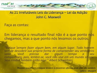 Faça as contas:
Em liderança o resultado final não é a que ponto nós
chegamos, mas a que ponto nós levamos os outros.
“Busque sempre fazer algum bem, em algum lugar. Todo homem
tem de descobrir sua própria forma de compreender seu verdadeiro
valor. Você precisa dar algum tempo a seu
companheiro, pois, lembre-se, você não vive em um mundo só seu.
Seus irmãos também estão aqui.” Albert Schweitzer
Pessoas suscetíveis à mágoa tendem a encontrar ofensas onde elas não existem.
John C. Maxwell
 