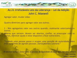 Agregar valor, mudar vidas:
Quatro diretrizes para agregar valor aos outros;
1 - Nós agregamos valor aos outros quando...realmente valorizamos os
outros.
Lideres que servem: devem ser abertos, confiar, se preocupar com os
outros, oferecer ajuda e estar dispostos a ficar vulneráveis.
“Quando uma pessoa passa a ocupar uma posição de autoridade, abre
mão do direito de agredir pessoas. Darryl Hartley-Leonard.”
A natureza humana parece dotar as pessoas da capacidade de julgar todo o mundo, menos a
elas mesmas.
John C. Maxwell
 