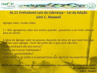 Agregar valor, mudar vidas:
2 – Nós agregamos valor aos outros quando...passamos a ser mais valiosos
para os outros.
A ideia de agregar valor às pessoas depende da ideia de que você tem algo
de valor para agregar. Você não pode dar o que você não tem.
O que você para dar aos outros?
Você pode ensinar habilidades?
Pode dar oportunidades?
Pode oferecer as visões e as perspectivas que são fruto da experiência?
Não dá para apagar as coisas que pelas quais passamos, mas podemos nos reprogramar a partir
das experiências novas.
John C. Maxwell
 